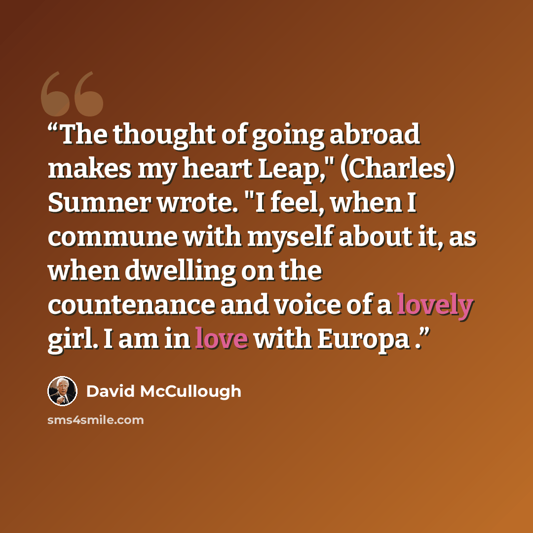 “The thought of going abroad makes my heart Leap," (Charles) Sumner wrote. "I feel, when I commune with myself about it, as when dwelling on the countenance and voice of a lovely girl. I am in love with Europa .” quote by David McCullough