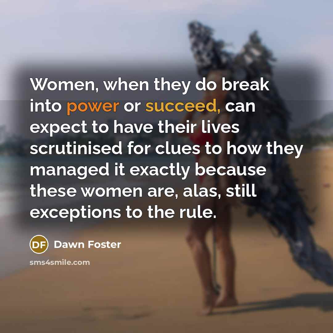 “Women, when they do break into power or succeed, can expect to have their lives scrutinised for clues to how they managed it exactly because these women are, alas, still exceptions to the rule.” quote by Dawn Foster