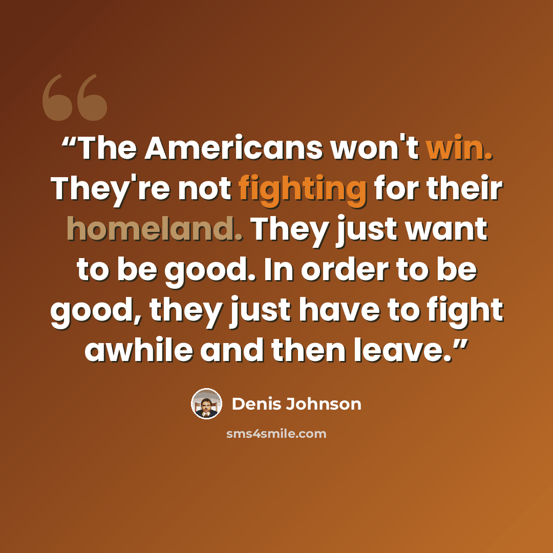 “The Americans won't win. They're not fighting for their homeland. They just want to be good. In order to be good, they just have to fight awhile and then leave.” quote by Denis Johnson