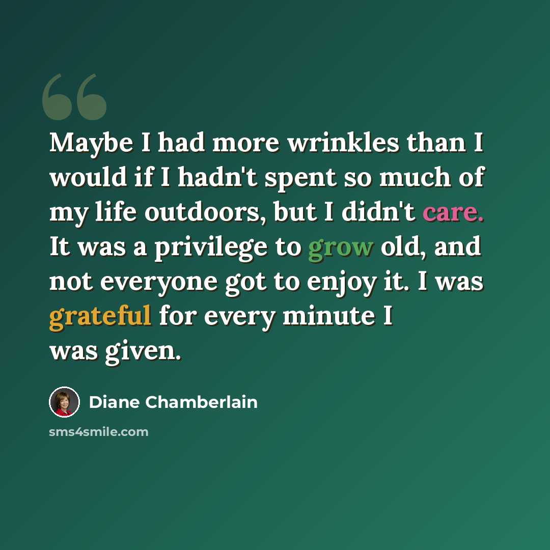 “Maybe I had more wrinkles than I would if I hadn't spent so much of my life outdoors, but I didn't care. It was a privilege to grow old, and not everyone got to enjoy it. I was grateful for every minute I was given.” quote by Diane Chamberlain