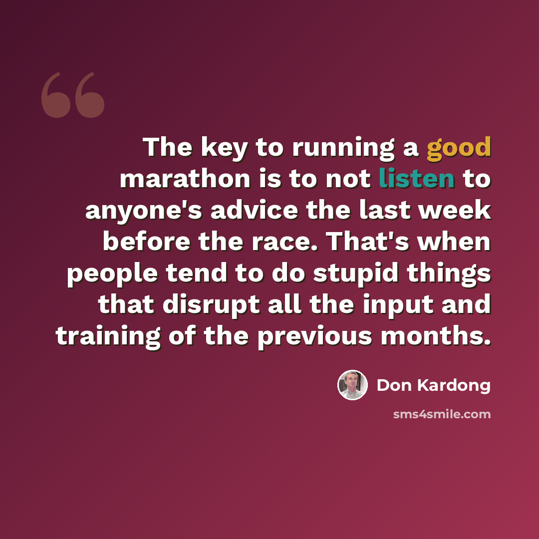 “The key to running a good marathon is to not listen to anyone's advice the last week before the race. That's when people tend to do stupid things that disrupt all the input and training of the previous months.” quote by Don Kardong