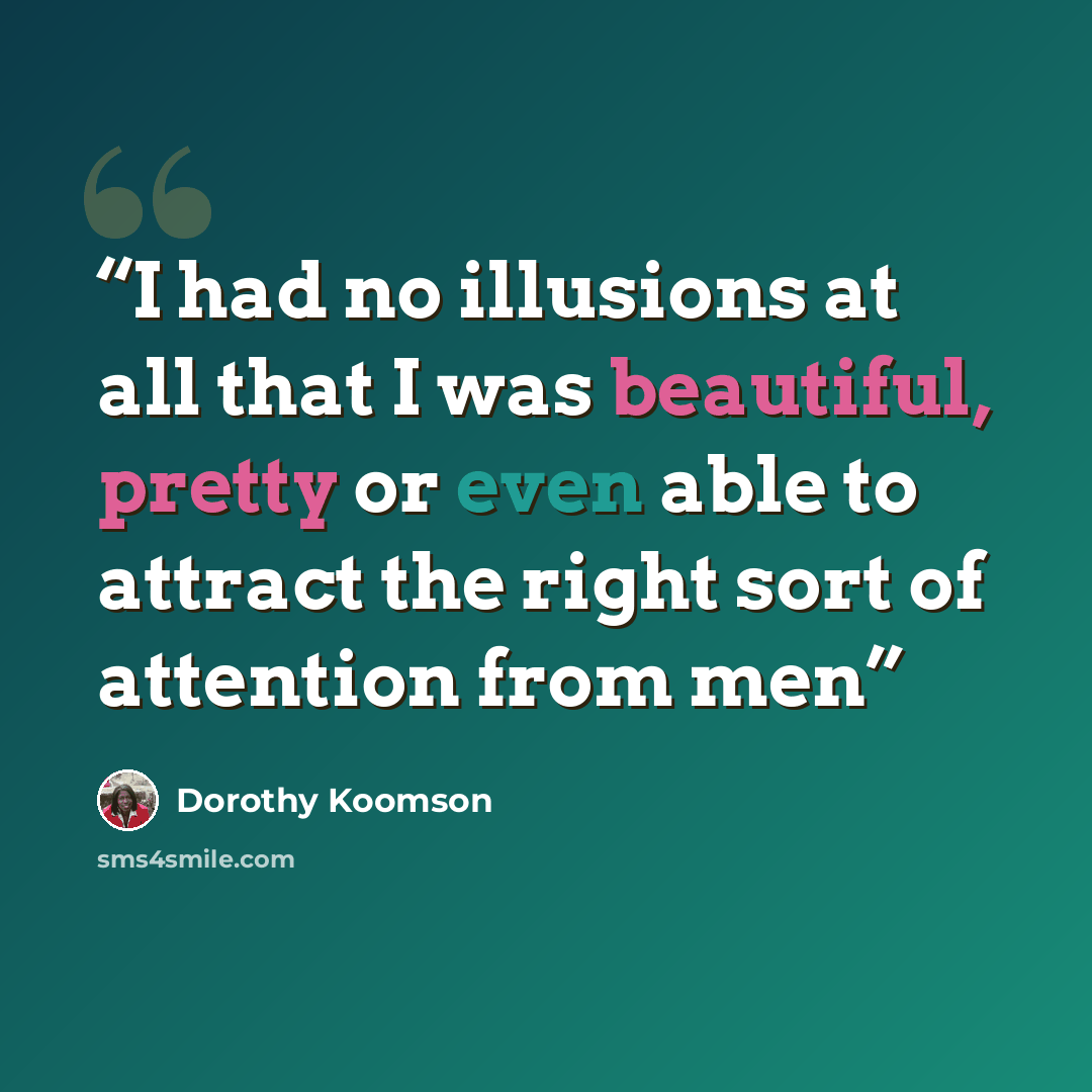 “I had no illusions at all that I was beautiful, pretty or even able to attract the right sort of attention from men” quote by Dorothy Koomson