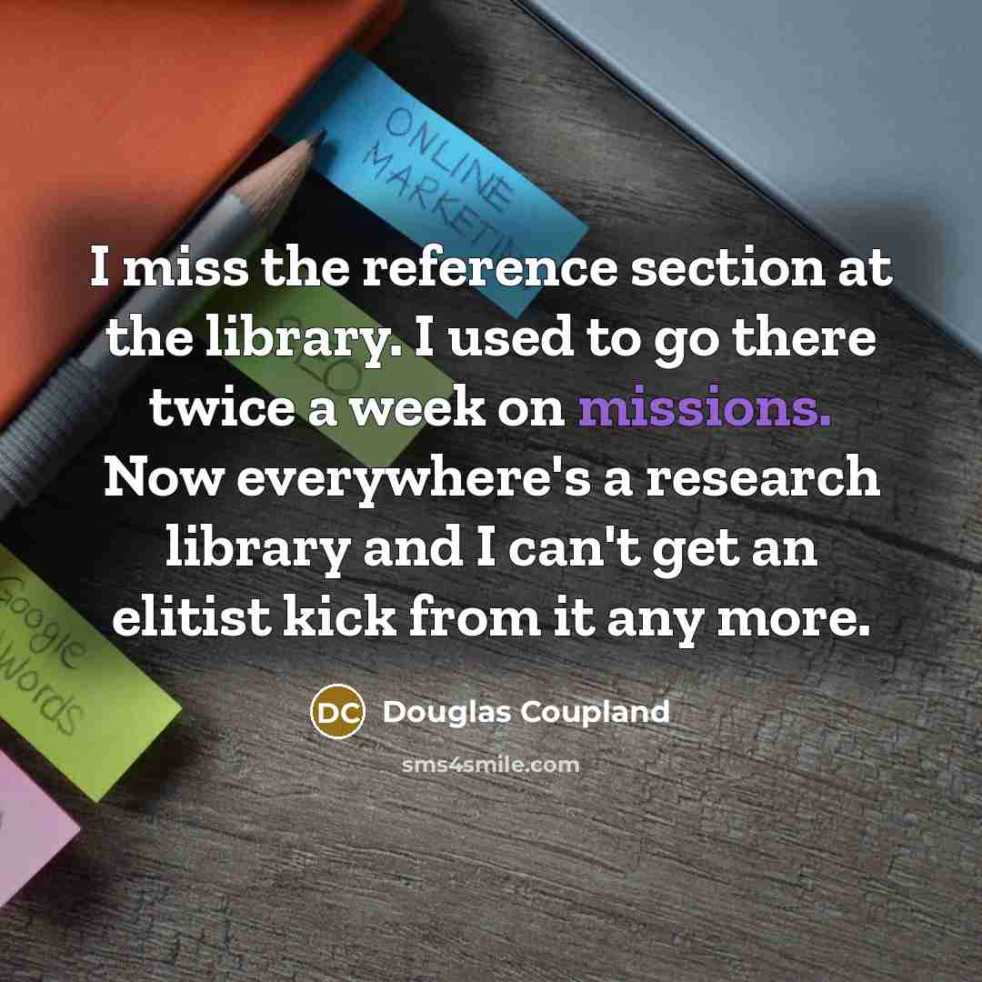 “I miss the reference section at the library. I used to go there twice a week on missions. Now everywhere's a research library and I can't get an elitist kick from it any more.” quote by Douglas Coupland