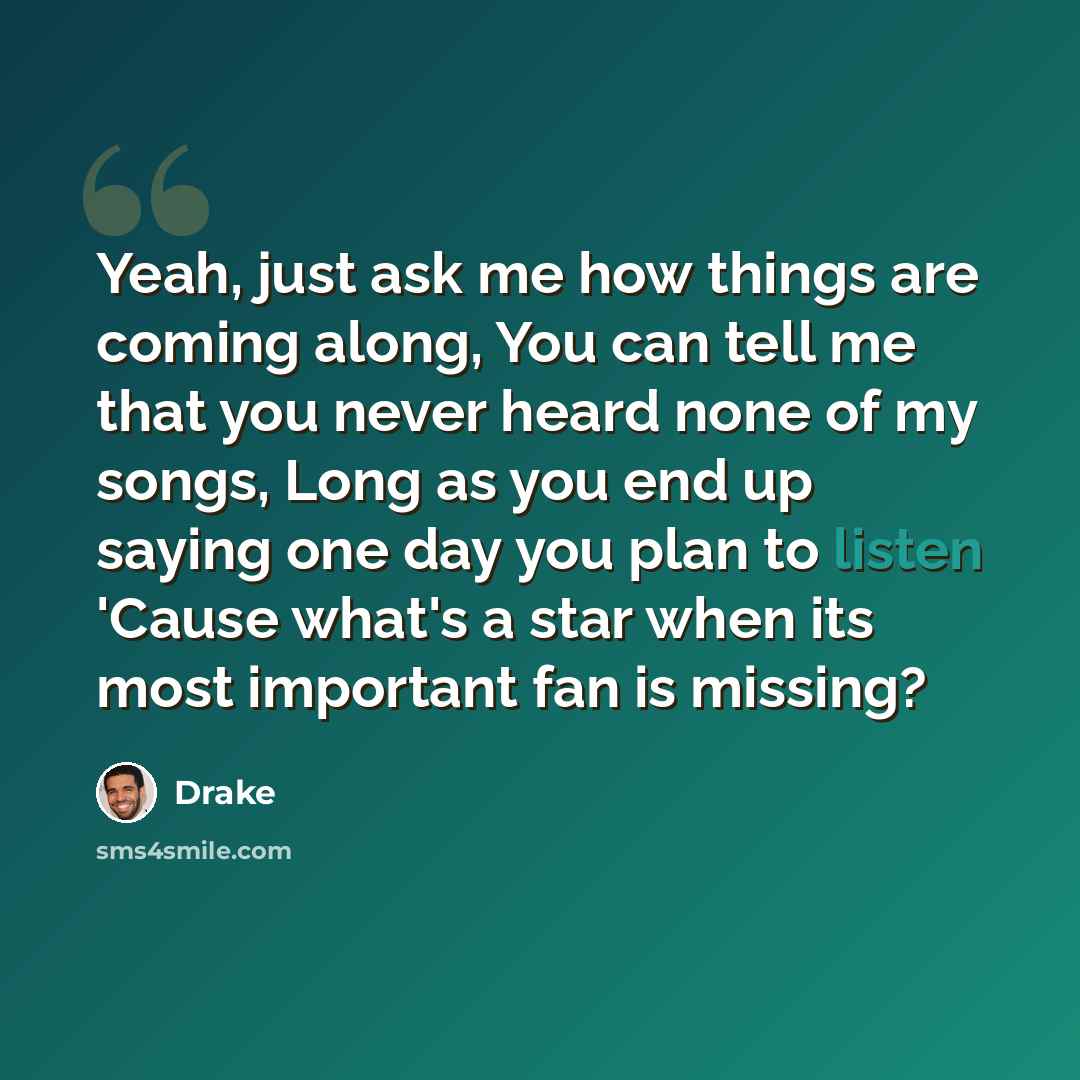 “Yeah, just ask me how things are coming along, You can tell me that you never heard none of my songs, Long as you end up saying one day you plan to listen 'Cause what's a star when its most important fan is missing?” quote by Drake