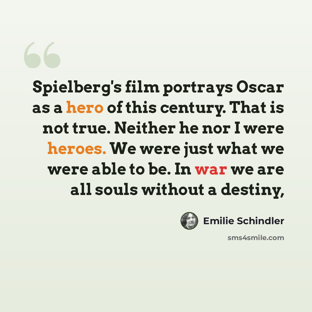 “Spielberg's film portrays Oscar as a hero of this century. That is not true. Neither he nor I were heroes. We were just what we were able to be. In war we are all souls without a destiny,” quote by Emilie Schindler