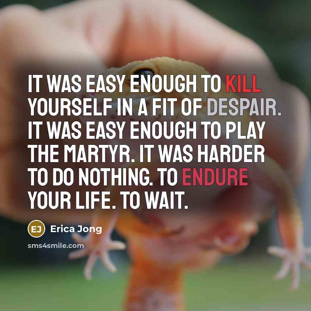 “It was easy enough to kill yourself in a fit of despair. It was easy enough to play the martyr. It was harder to do nothing. To endure your life. To wait.” quote by Erica Jong