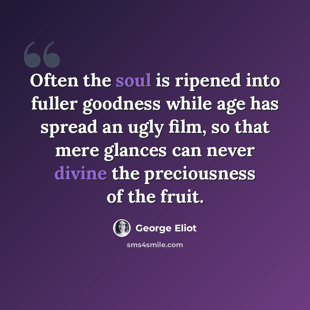 “Often the soul is ripened into fuller goodness while age has spread an ugly film, so that mere glances can never divine the preciousness of the fruit.” quote by George Eliot