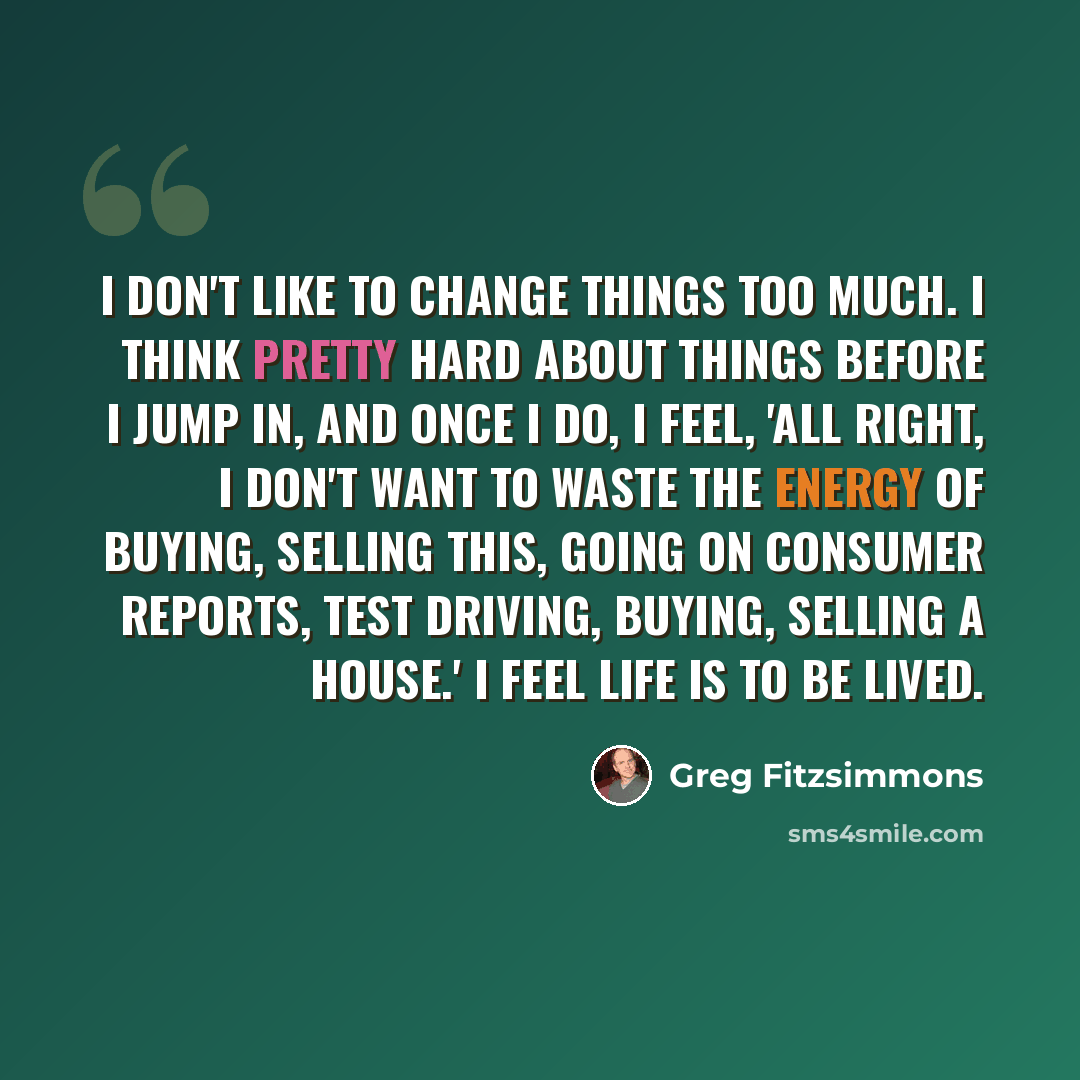 “I don't like to change things too much. I think pretty hard about things before I jump in, and once I do, I feel, 'All right, I don't want to waste the energy of buying, selling this, going on Consumer Reports, test driving, buying, selling a house.' I feel life is to be lived.” quote by Greg Fitzsimmons