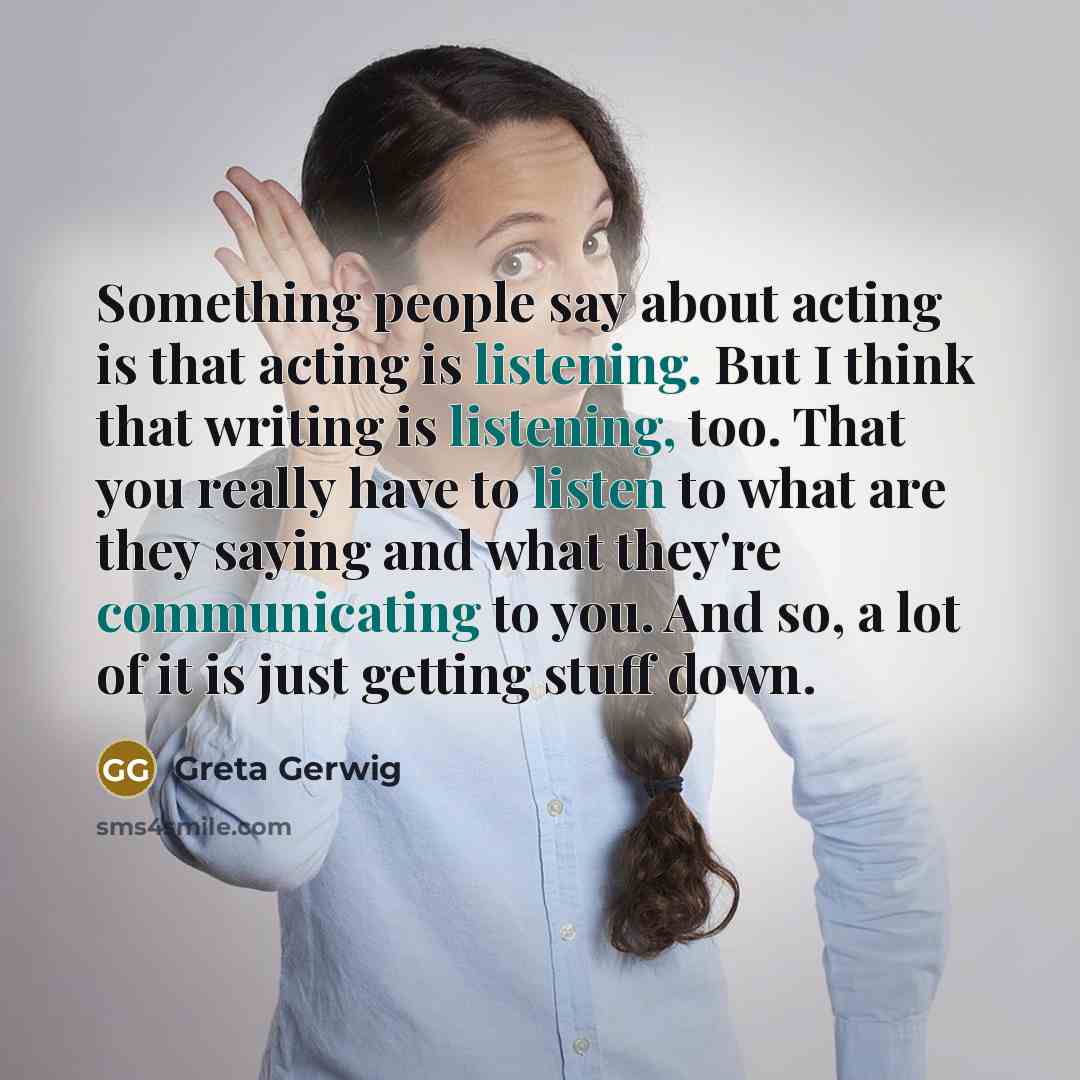 “Something people say about acting is that acting is listening. But I think that writing is listening, too. That you really have to listen to what are they saying and what they're communicating to you. And so, a lot of it is just getting stuff down.” quote by Greta Gerwig