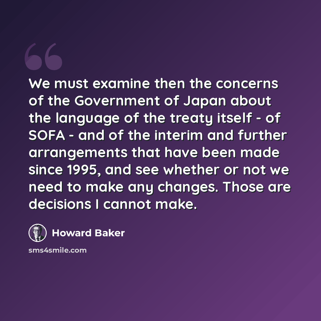 “We must examine then the concerns of the Government of Japan about the language of the treaty itself - of SOFA - and of the interim and further arrangements that have been made since 1995, and see whether or not we need to make any changes. Those are decisions I cannot make.” quote by Howard Baker