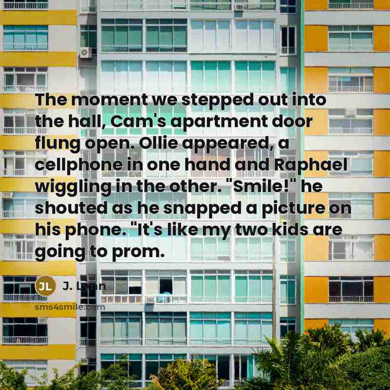 “The moment we stepped out into the hall, Cam's apartment door flung open. Ollie appeared, a cellphone in one hand and Raphael wiggling in the other. "Smile!" he shouted as he snapped a picture on his phone. "It's like my two kids are going to prom.” quote by J. Lynn