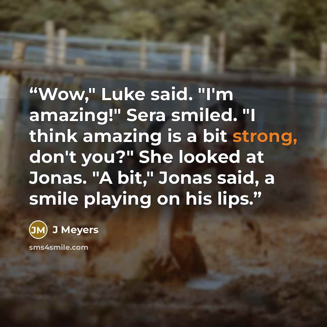 “Wow," Luke said. "I'm amazing!" Sera smiled. "I think amazing is a bit strong, don't you?" She looked at Jonas. "A bit," Jonas said, a smile playing on his lips.” quote by J Meyers