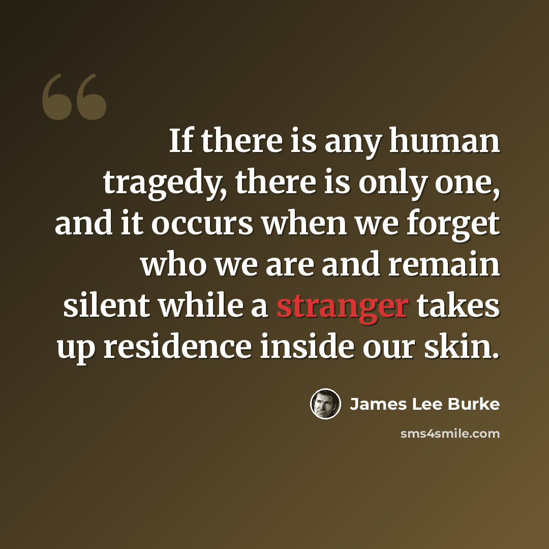 “If there is any human tragedy, there is only one, and it occurs when we forget who we are and remain silent while a stranger takes up residence inside our skin.” quote by James Lee Burke