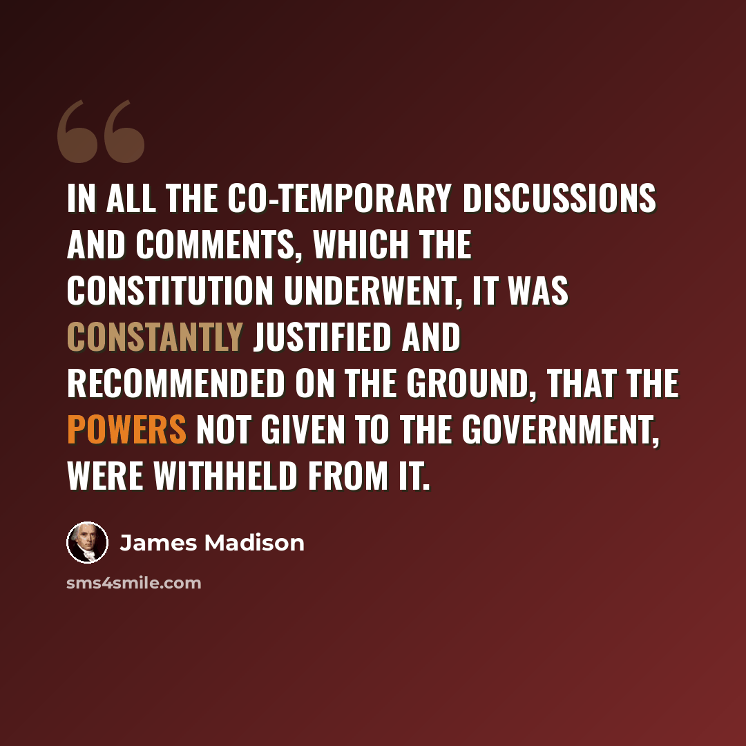 “In all the co-temporary discussions and comments, which the Constitution underwent, it was constantly justified and recommended on the ground, that the powers not given to the government, were withheld from it.” quote by James Madison
