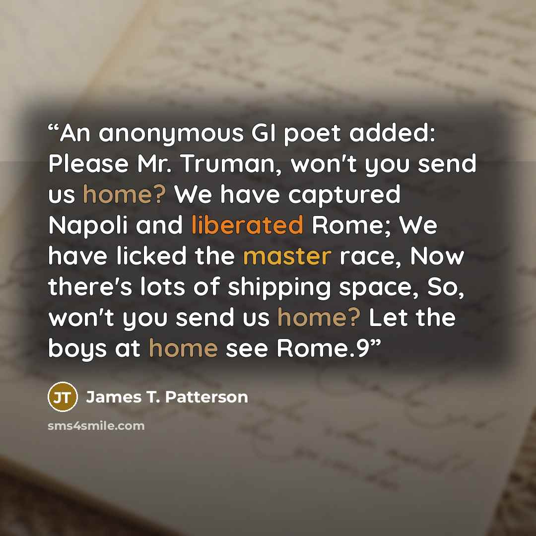 “An anonymous GI poet added: Please Mr. Truman, won't you send us home? We have captured Napoli and liberated Rome; We have licked the master race, Now there's lots of shipping space, So, won't you send us home? Let the boys at home see Rome.9” quote by James T. Patterson