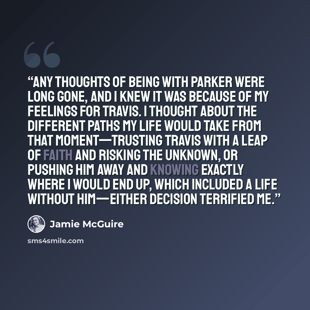 “Any thoughts of being with Parker were long gone, and I knew it was because of my feelings for Travis. I thought about the different paths my life would take from that moment—trusting Travis with a leap of faith and risking the unknown, or pushing him away and knowing exactly where I would end up…” quote by Jamie McGuire