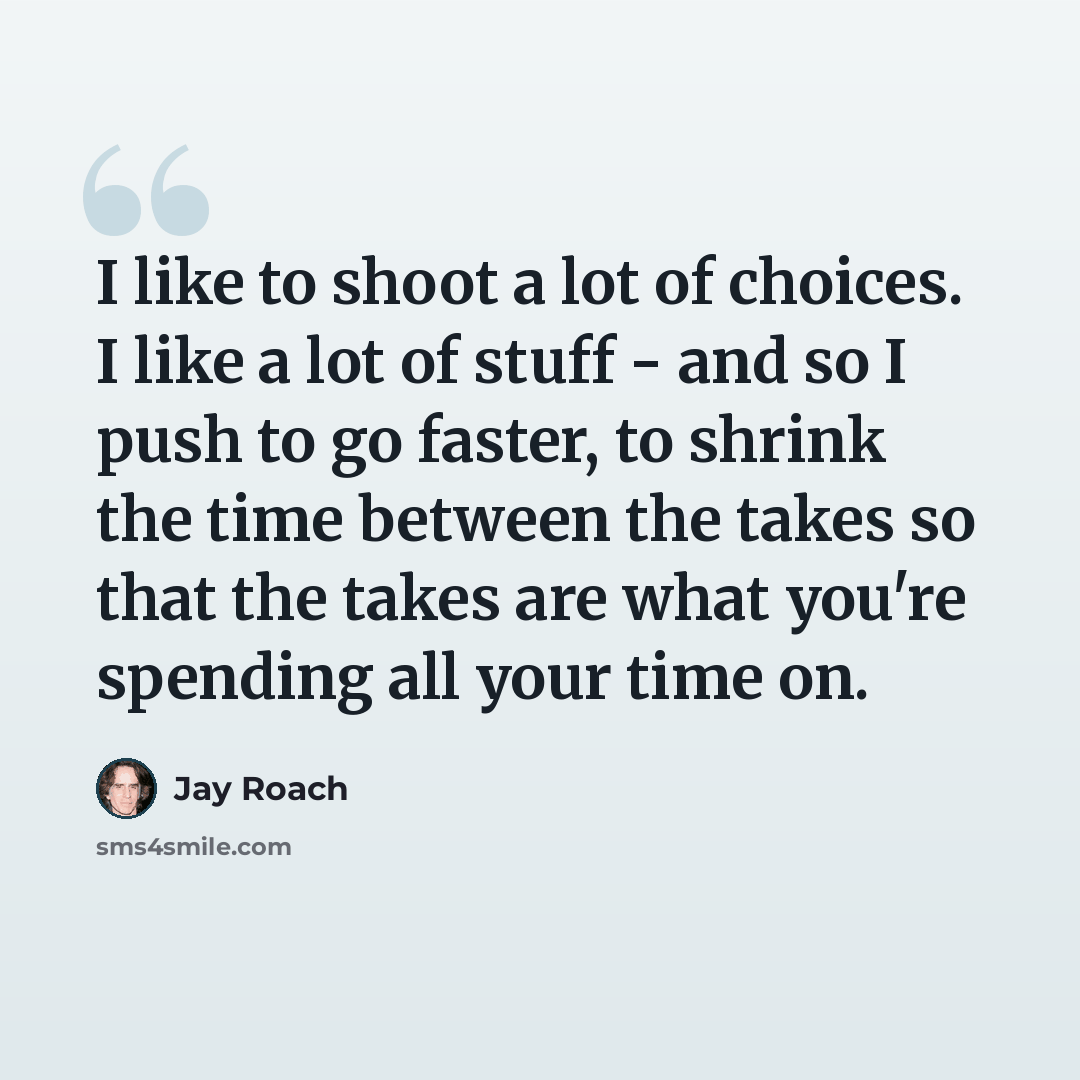 “I like to shoot a lot of choices. I like a lot of stuff - and so I push to go faster, to shrink the time between the takes so that the takes are what you're spending all your time on.” quote by Jay Roach