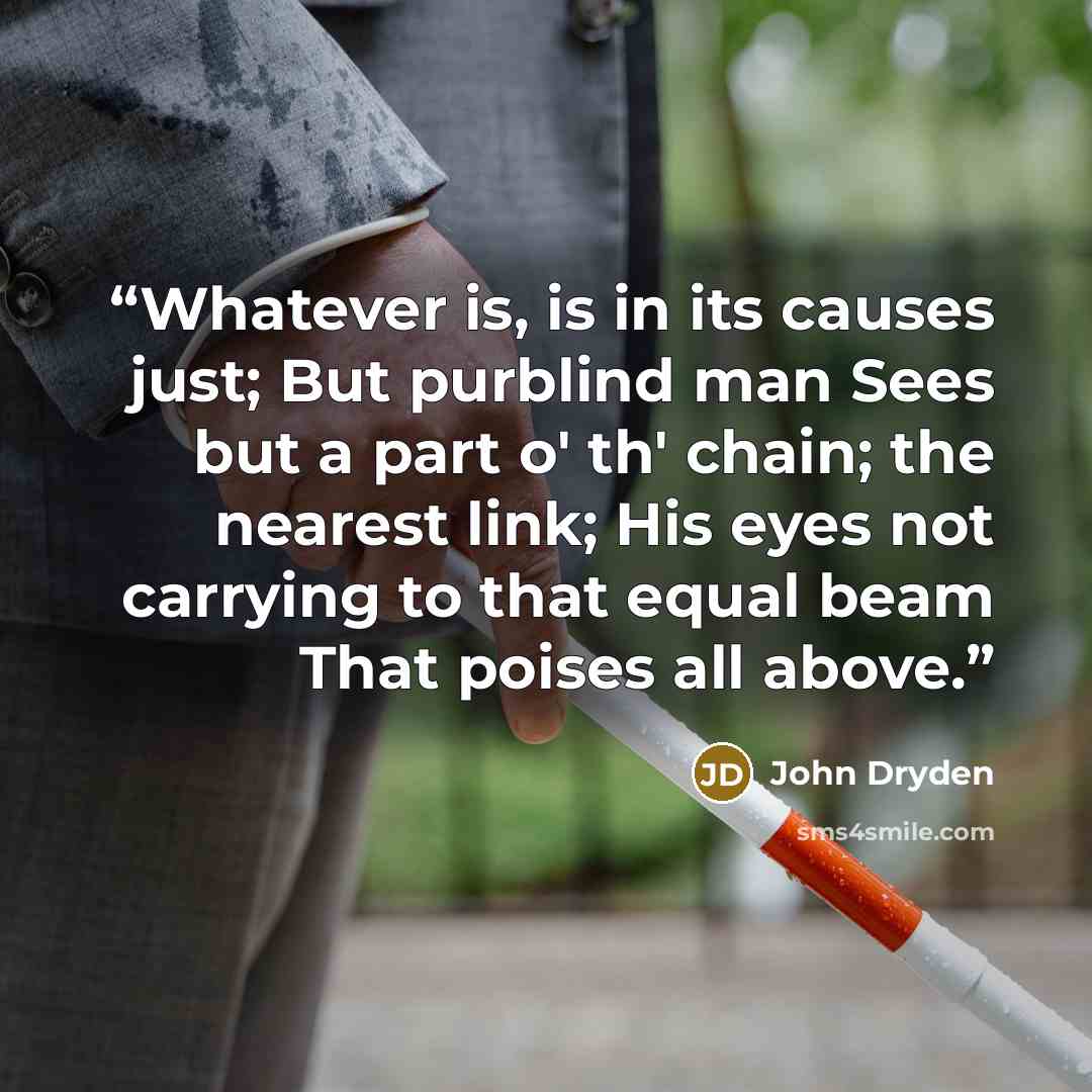 “Whatever is, is in its causes just; But purblind man Sees but a part o' th' chain; the nearest link; His eyes not carrying to that equal beam That poises all above.” quote by John Dryden
