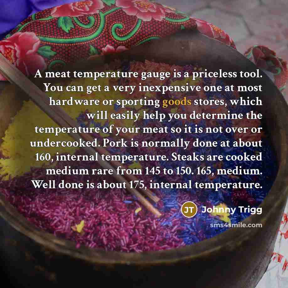 “A meat temperature gauge is a priceless tool. You can get a very inexpensive one at most hardware or sporting goods stores, which will easily help you determine the temperature of your meat so it is not over or undercooked. Pork is normally done at about 160, internal temperature. Steaks are…” quote by Johnny Trigg