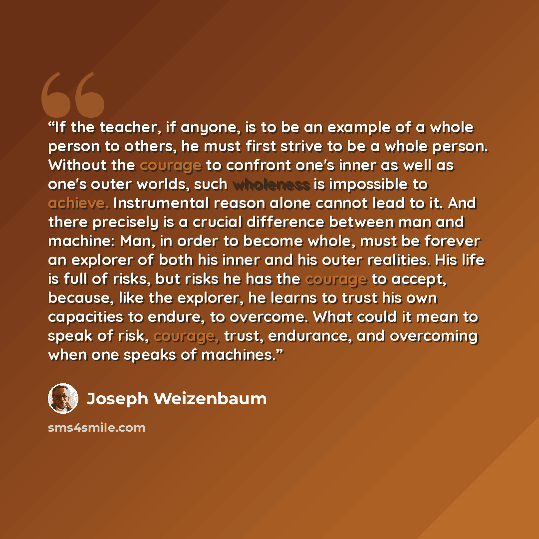 “If the teacher, if anyone, is to be an example of a whole person to others, he must first strive to be a whole person. Without the courage to confront one's inner as well as one's outer worlds, such wholeness is impossible to achieve. Instrumental reason alone cannot lead to it. And there…” quote by Joseph Weizenbaum