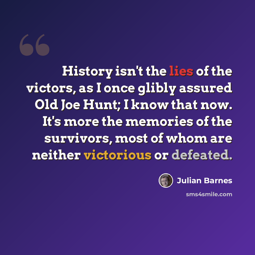 “History isn't the lies of the victors, as I once glibly assured Old Joe Hunt; I know that now. It's more the memories of the survivors, most of whom are neither victorious or defeated.” quote by Julian Barnes