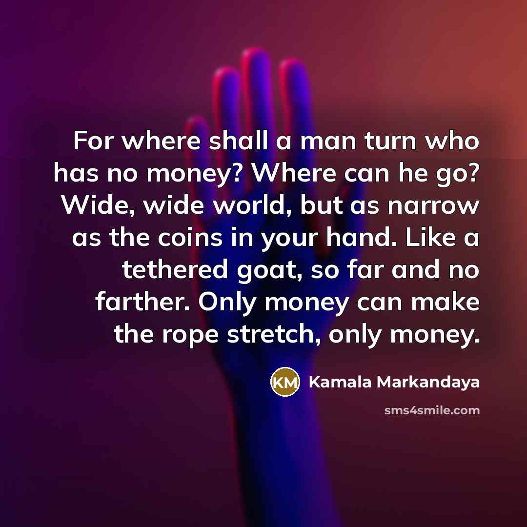 “For where shall a man turn who has no money? Where can he go? Wide, wide world, but as narrow as the coins in your hand. Like a tethered goat, so far and no farther. Only money can make the rope stretch, only money.” quote by Kamala Markandaya