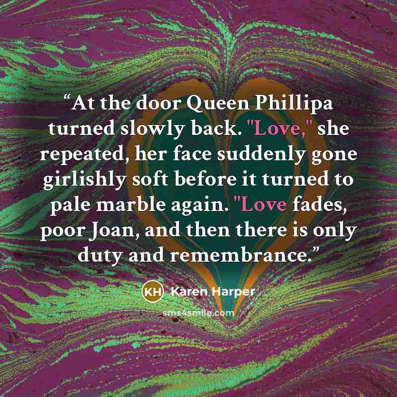 “At the door Queen Phillipa turned slowly back. "Love," she repeated, her face suddenly gone girlishly soft before it turned to pale marble again. "Love fades, poor Joan, and then there is only duty and remembrance.” quote by Karen Harper
