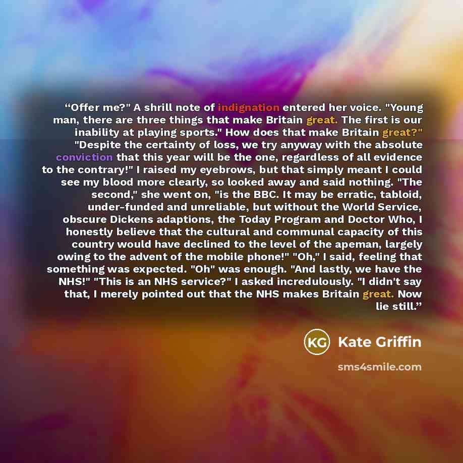 “Offer me?" A shrill note of indignation entered her voice. "Young man, there are three things that make Britain great. The first is our inability at playing sports." How does that make Britain great?" "Despite the certainty of loss, we try anyway with the absolute conviction that this year will be…” quote by Kate Griffin