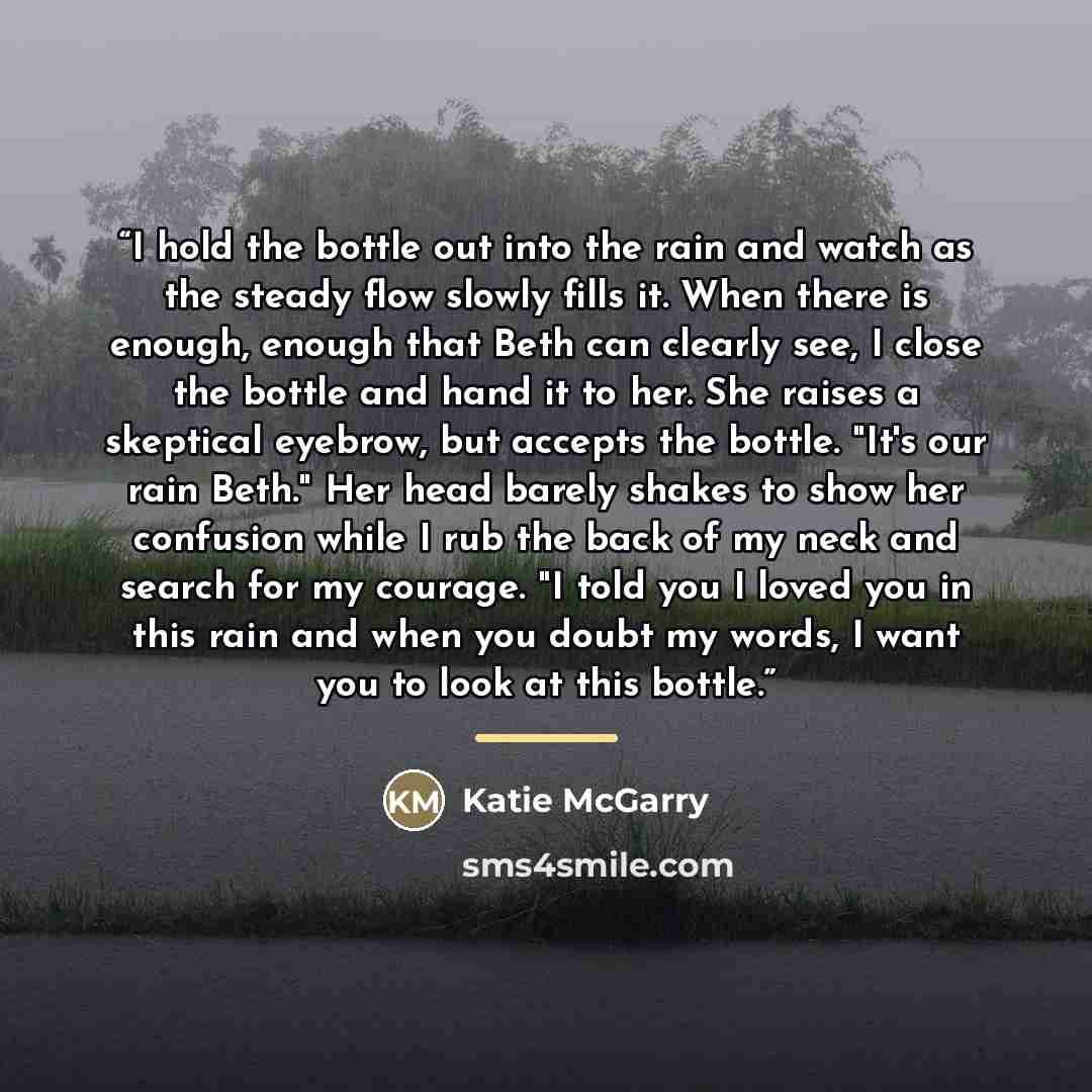 “I hold the bottle out into the rain and watch as the steady flow slowly fills it. When there is enough, enough that Beth can clearly see, I close the bottle and hand it to her. She raises a skeptical eyebrow, but accepts the bottle. "It's our rain Beth." Her head barely shakes to show her…” quote by Katie McGarry