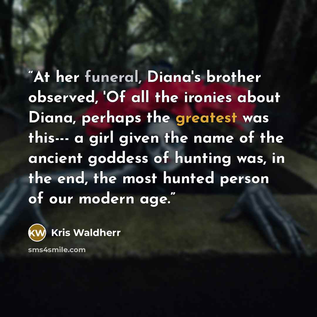 “At her funeral, Diana's brother observed, 'Of all the ironies about Diana, perhaps the greatest was this--- a girl given the name of the ancient goddess of hunting was, in the end, the most hunted person of our modern age.” quote by Kris Waldherr