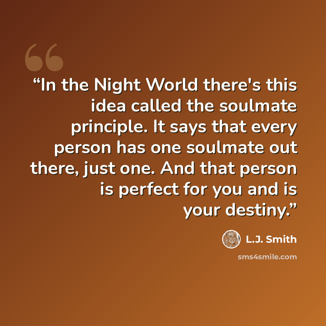 “In the Night World there's this idea called the soulmate principle. It says that every person has one soulmate out there, just one. And that person is perfect for you and is your destiny.” quote by L.J. Smith