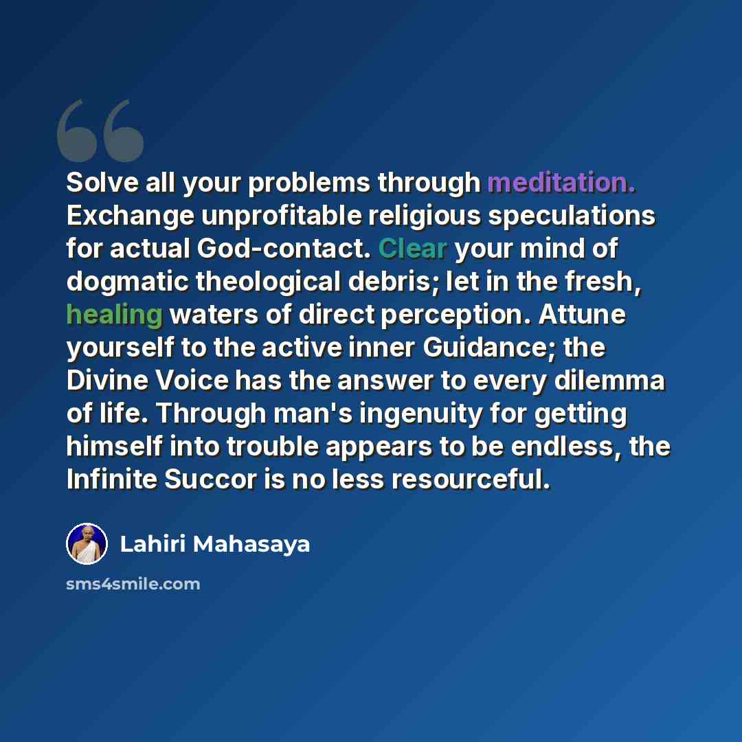 “Solve all your problems through meditation. Exchange unprofitable religious speculations for actual God-contact. Clear your mind of dogmatic theological debris; let in the fresh, healing waters of direct perception. Attune yourself to the active inner Guidance; the Divine Voice has the answer to…” quote by Lahiri Mahasaya