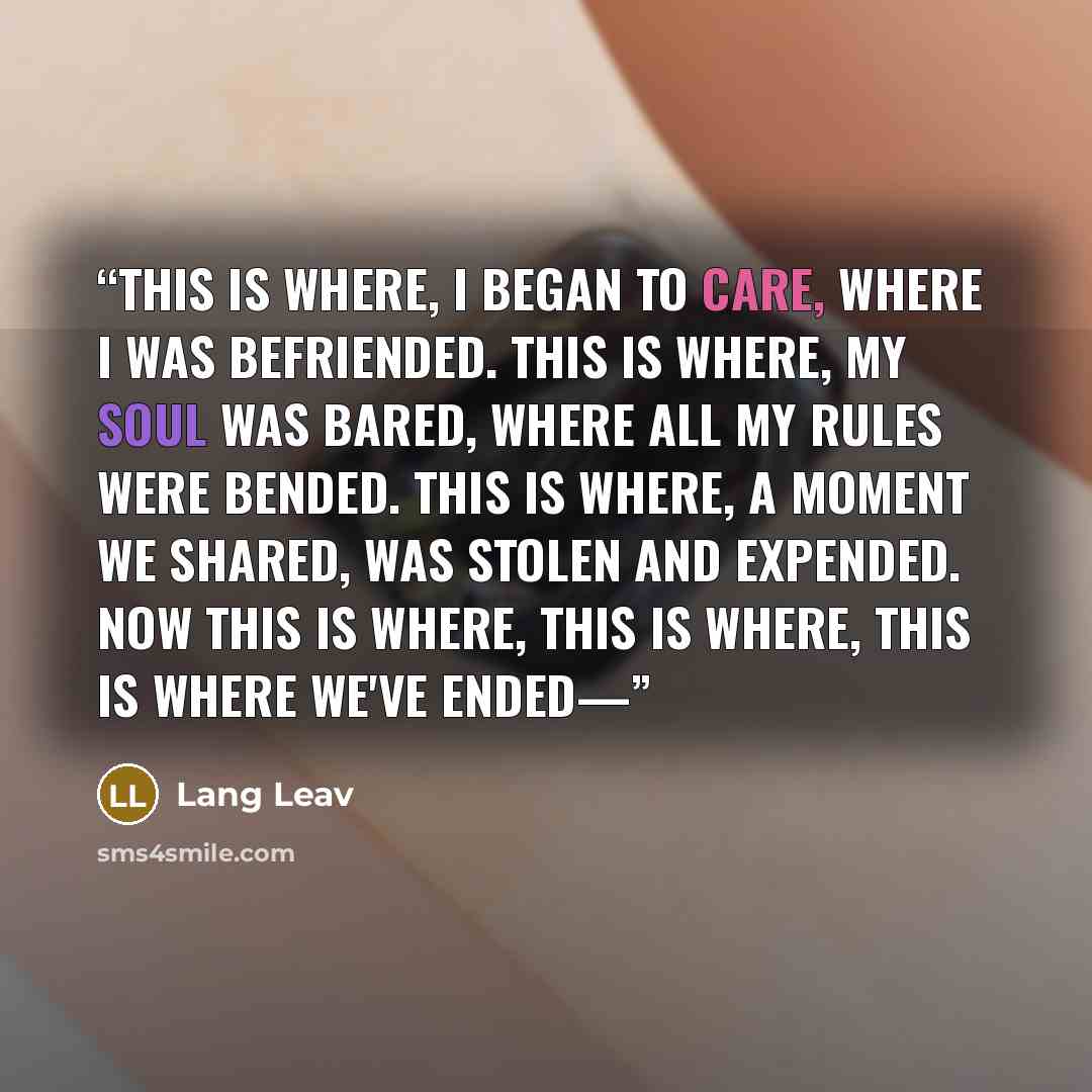 “This is where, I began to care, where I was befriended. This is where, my soul was bared, where all my rules were bended. This is where, a moment we shared, was stolen and expended. Now this is where, this is where, this is where we've ended—” quote by Lang Leav