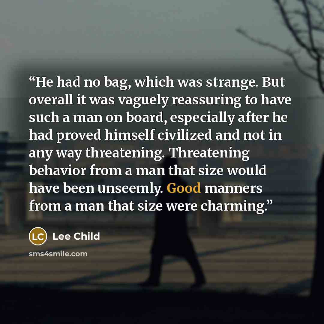 “He had no bag, which was strange. But overall it was vaguely reassuring to have such a man on board, especially after he had proved himself civilized and not in any way threatening. Threatening behavior from a man that size would have been unseemly. Good manners from a man that size were charming.” quote by Lee Child