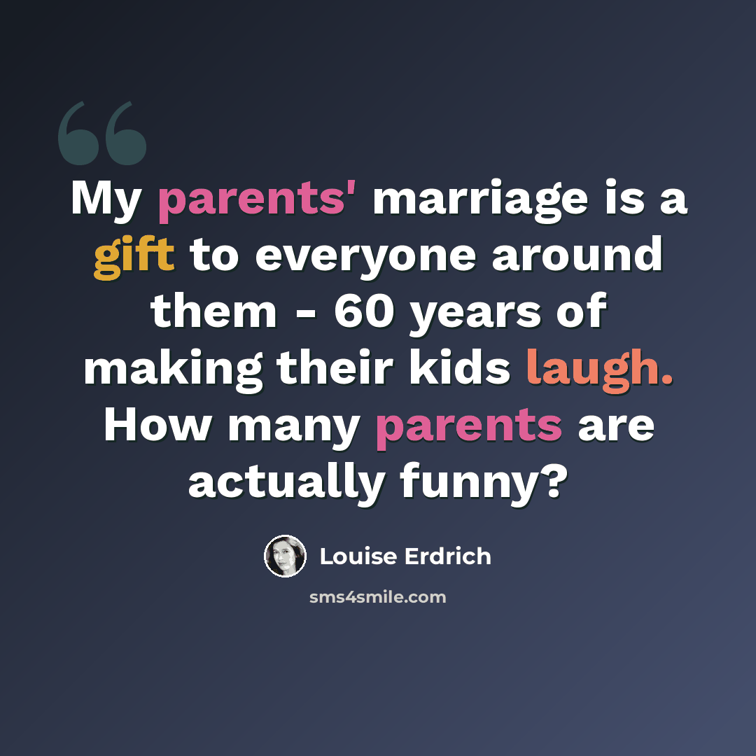 “My parents' marriage is a gift to everyone around them - 60 years of making their kids laugh. How many parents are actually funny?” quote by Louise Erdrich
