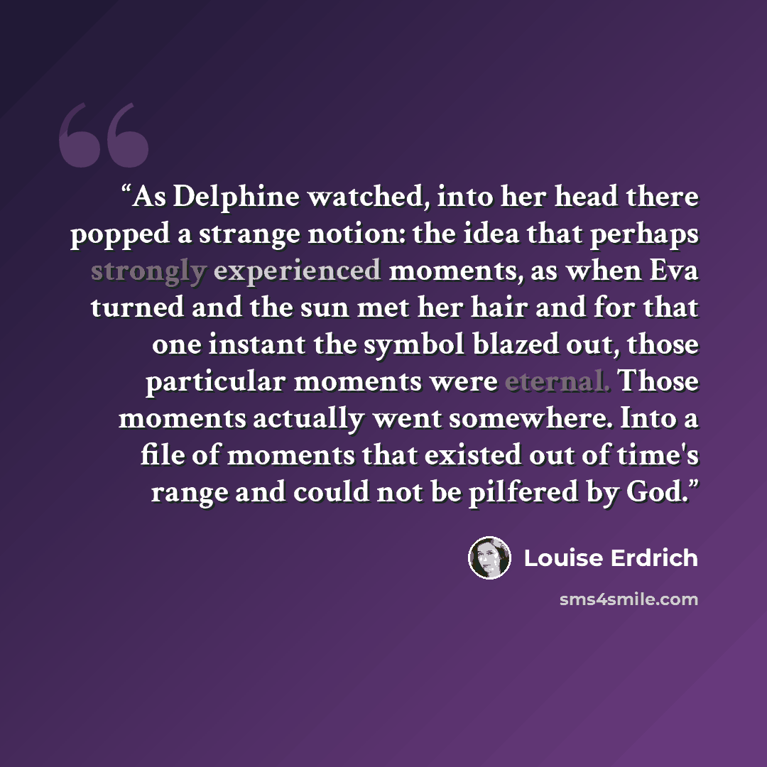 “As Delphine watched, into her head there popped a strange notion: the idea that perhaps strongly experienced moments, as when Eva turned and the sun met her hair and for that one instant the symbol blazed out, those particular moments were eternal. Those moments actually went somewhere. Into a…” quote by Louise Erdrich