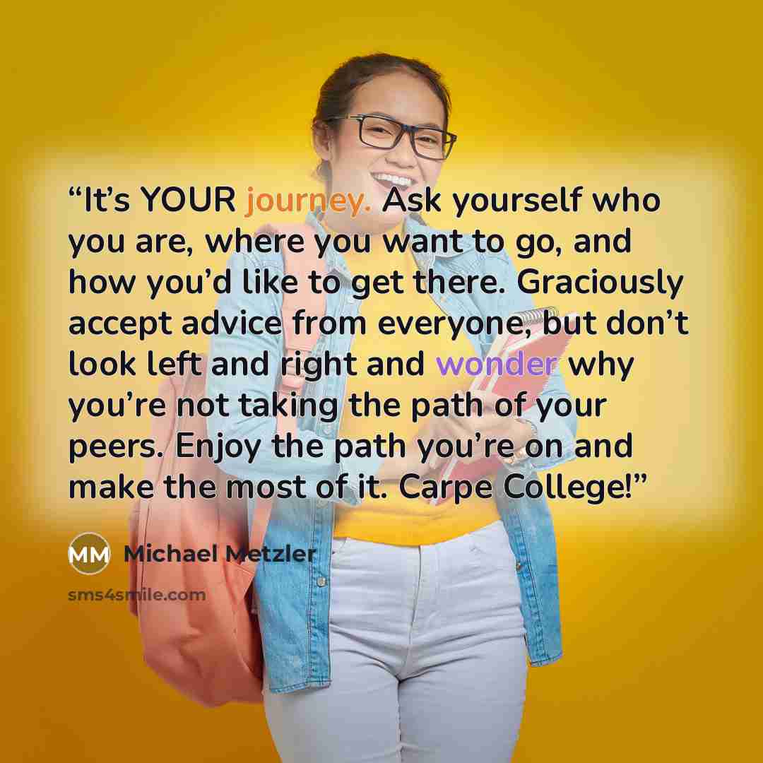 “It’s YOUR journey. Ask yourself who you are, where you want to go, and how you’d like to get there. Graciously accept advice from everyone, but don’t look left and right and wonder why you’re not taking the path of your peers. Enjoy the path you’re on and make the most of it. Carpe College!” quote by Michael Metzler