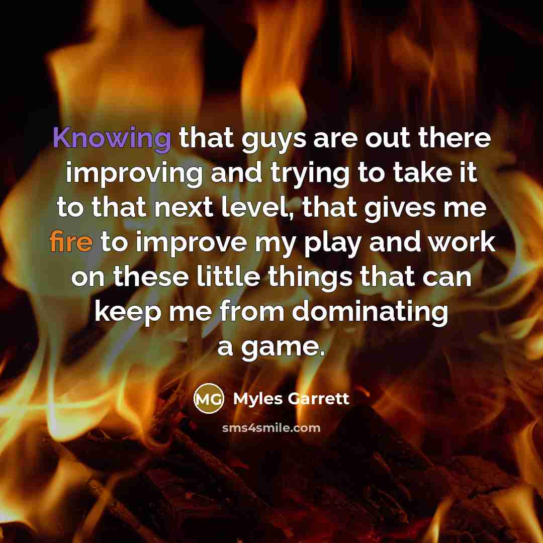 “Knowing that guys are out there improving and trying to take it to that next level, that gives me fire to improve my play and work on these little things that can keep me from dominating a game.” quote by Myles Garrett