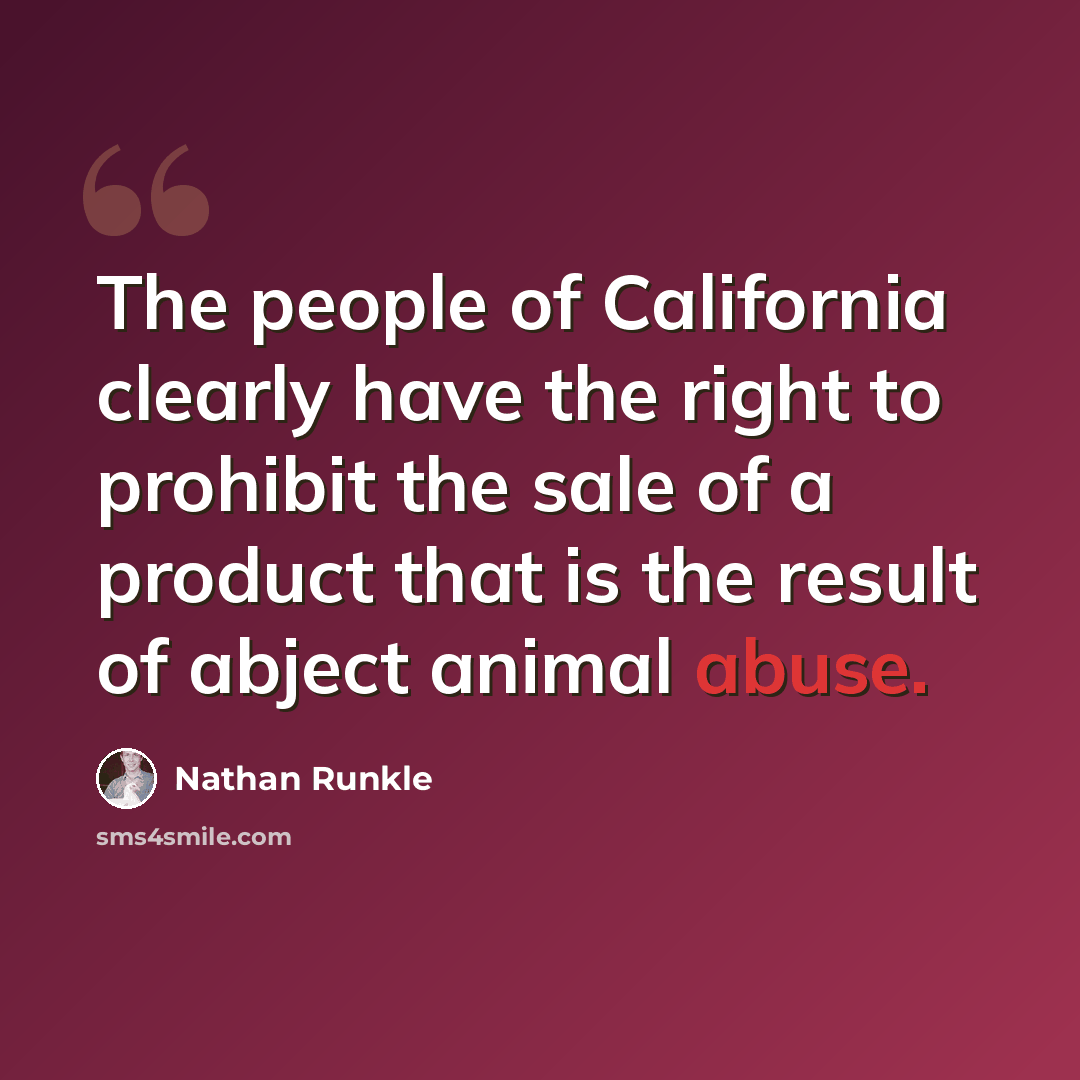 “The people of California clearly have the right to prohibit the sale of a product that is the result of abject animal abuse.” quote by Nathan Runkle