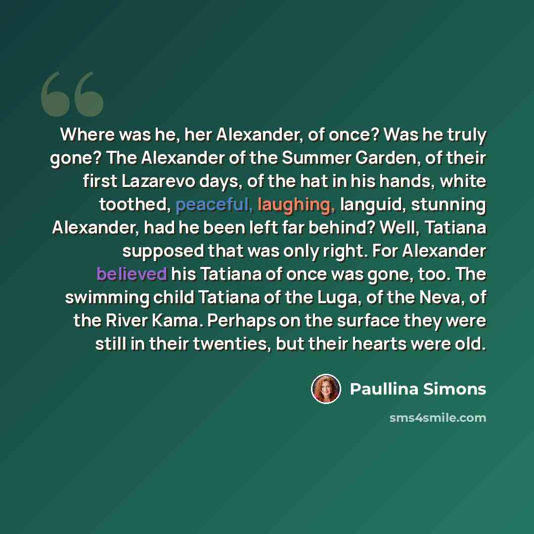 “Where was he, her Alexander, of once? Was he truly gone? The Alexander of the Summer Garden, of their first Lazarevo days, of the hat in his hands, white toothed, peaceful, laughing, languid, stunning Alexander, had he been left far behind? Well, Tatiana supposed that was only right. For Alexander…” quote by Paullina Simons