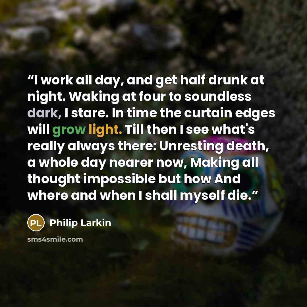 “I work all day, and get half drunk at night. Waking at four to soundless dark, I stare. In time the curtain edges will grow light. Till then I see what's really always there: Unresting death, a whole day nearer now, Making all thought impossible but how And where and when I shall myself die.” quote by Philip Larkin