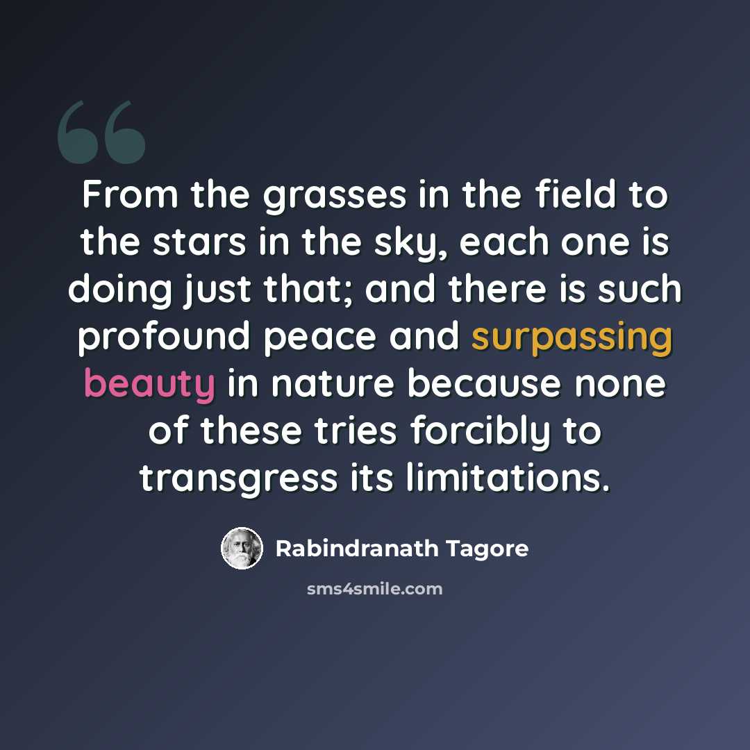 “From the grasses in the field to the stars in the sky, each one is doing just that; and there is such profound peace and surpassing beauty in nature because none of these tries forcibly to transgress its limitations.” quote by Rabindranath Tagore
