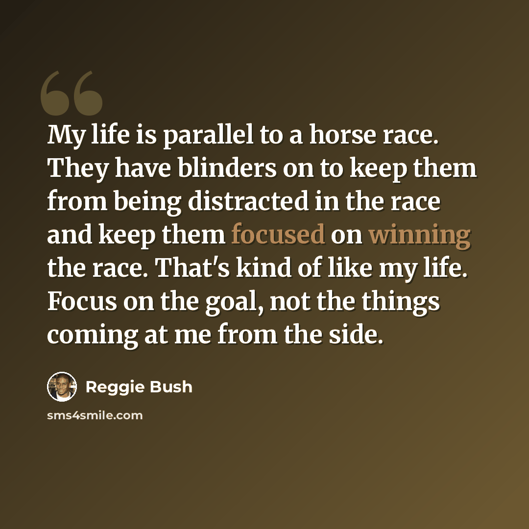 “My life is parallel to a horse race. They have blinders on to keep them from being distracted in the race and keep them focused on winning the race. That's kind of like my life. Focus on the goal, not the things coming at me from the side.” quote by Reggie Bush