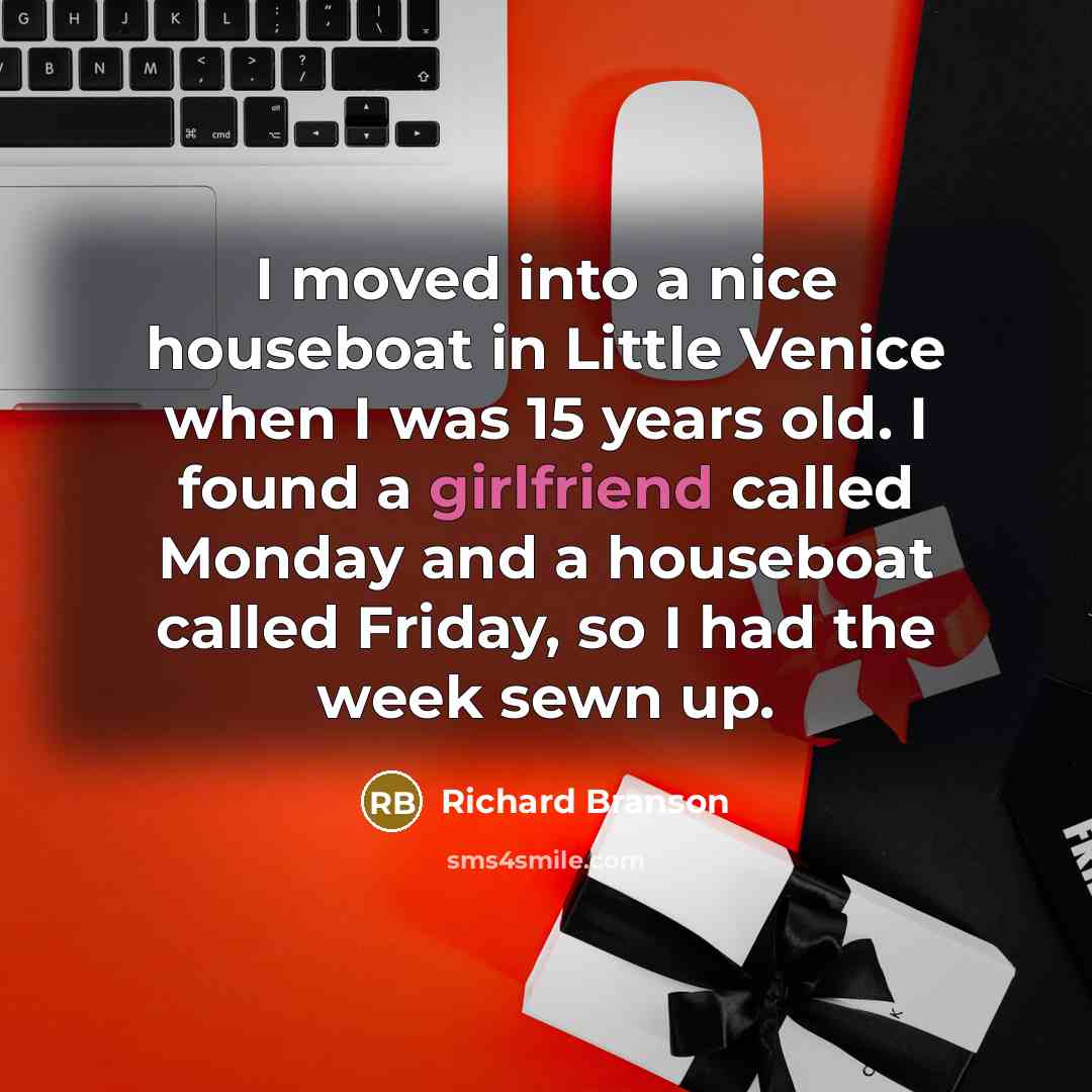 “I moved into a nice houseboat in Little Venice when I was 15 years old. I found a girlfriend called Monday and a houseboat called Friday, so I had the week sewn up.” quote by Richard Branson