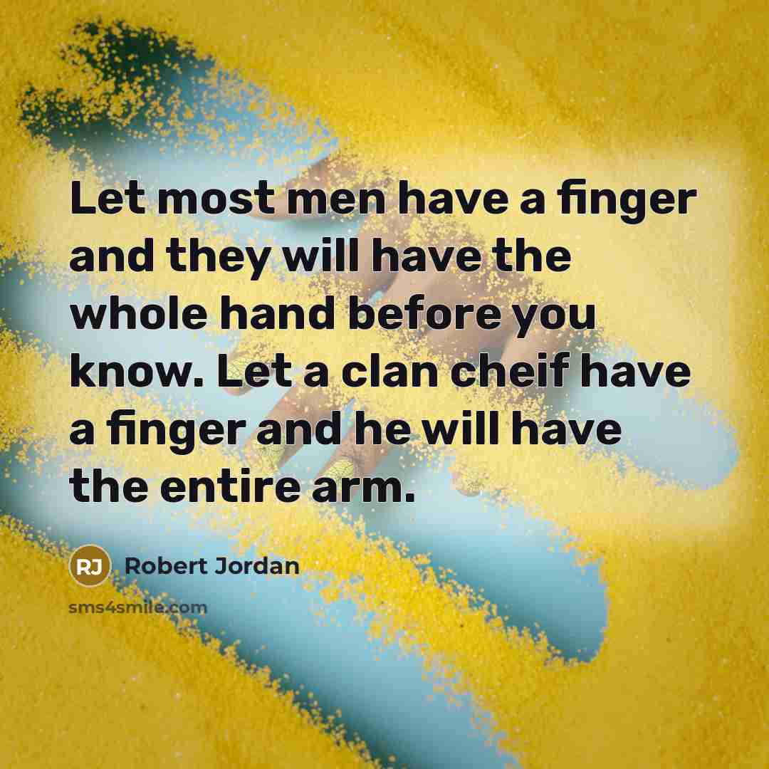 “Let most men have a finger and they will have the whole hand before you know. Let a clan cheif have a finger and he will have the entire arm.” quote by Robert Jordan