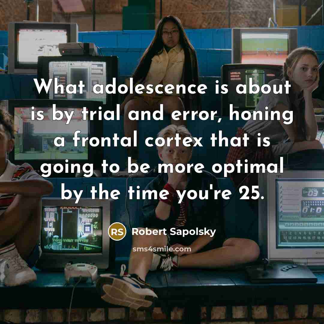 “What adolescence is about is by trial and error, honing a frontal cortex that is going to be more optimal by the time you're 25.” quote by Robert Sapolsky
