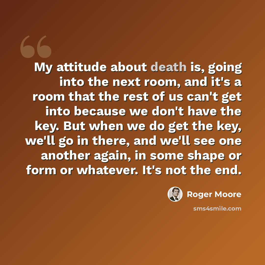 “My attitude about death is, going into the next room, and it's a room that the rest of us can't get into because we don't have the key. But when we do get the key, we'll go in there, and we'll see one another again, in some shape or form or whatever. It's not the end.” quote by Roger Moore