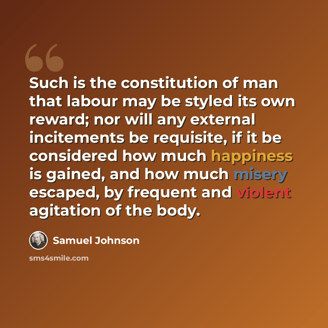 “Such is the constitution of man that labour may be styled its own reward; nor will any external incitements be requisite, if it be considered how much happiness is gained, and how much misery escaped, by frequent and violent agitation of the body.” quote by Samuel Johnson