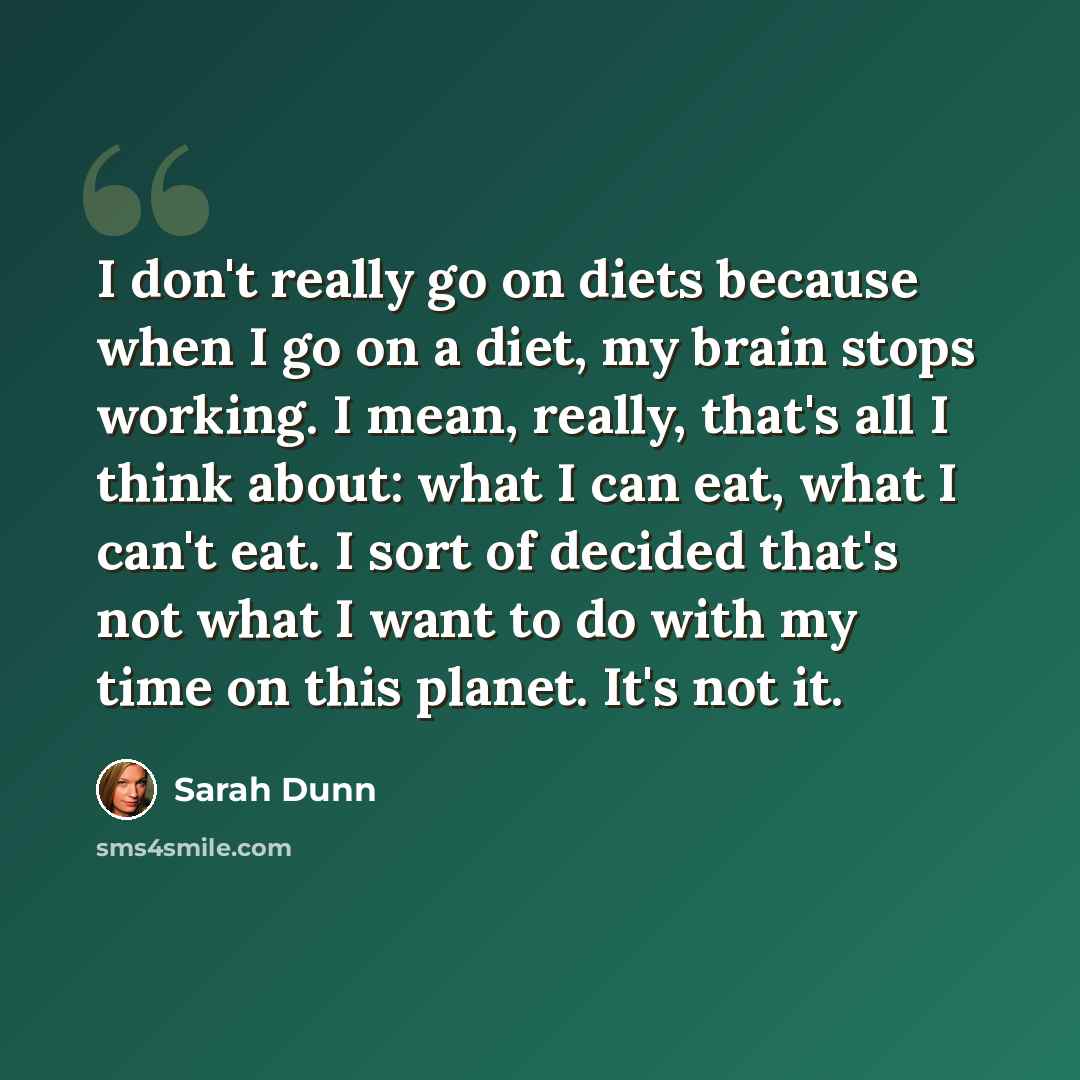 “I don't really go on diets because when I go on a diet, my brain stops working. I mean, really, that's all I think about: what I can eat, what I can't eat. I sort of decided that's not what I want to do with my time on this planet. It's not it.” quote by Sarah Dunn