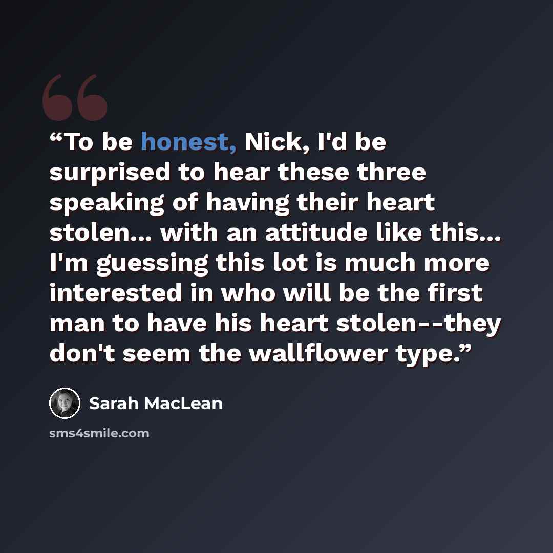 “To be honest, Nick, I'd be surprised to hear these three speaking of having their heart stolen... with an attitude like this... I'm guessing this lot is much more interested in who will be the first man to have his heart stolen--they don't seem the wallflower type.” quote by Sarah MacLean